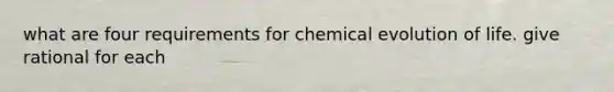 what are four requirements for chemical evolution of life. give rational for each