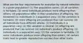 What are the four requirements for evolution by natural selection in a given population? (1) The population varies; (2) all variation is heritable; (3) some individuals produce more offspring than others; (4) populations differ in their production of offspring. You Answered (1) Individuals in a population vary; (2) the variation is heritable; (3) more offspring are produced than can survive; (4) all individuals have different alleles. (1) Individuals in a population vary; (2) the variation is neutral; (3) offspring are produced that can survive; (4) individuals produce offspring. (1) Individuals in a population vary; (2) the variation is heritable; (3) some individuals produce more offspring than others; (4) certain traits lead to greater reproductive success than other traits.