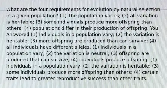 What are the four requirements for evolution by natural selection in a given population? (1) The population varies; (2) all variation is heritable; (3) some individuals produce more offspring than others; (4) populations differ in their production of offspring. You Answered (1) Individuals in a population vary; (2) the variation is heritable; (3) more offspring are produced than can survive; (4) all individuals have different alleles. (1) Individuals in a population vary; (2) the variation is neutral; (3) offspring are produced that can survive; (4) individuals produce offspring. (1) Individuals in a population vary; (2) the variation is heritable; (3) some individuals produce more offspring than others; (4) certain traits lead to greater reproductive success than other traits.