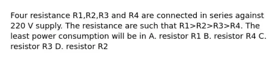 Four resistance R1,R2,R3 and R4 are connected in series against 220 V supply. The resistance are such that R1>R2>R3>R4. The least power consumption will be in A. resistor R1 B. resistor R4 C. resistor R3 D. resistor R2