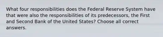 What four responsibilities does the Federal Reserve System have that were also the responsibilities of its predecessors, the First and Second Bank of the United States? Choose all correct answers.