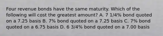 Four revenue bonds have the same maturity. Which of the following will cost the greatest amount? A. 7 1/4% bond quoted on a 7.25 basis B. 7% bond quoted on a 7.25 basis C. 7% bond quoted on a 6.75 basis D. 6 3/4% bond quoted on a 7.00 basis