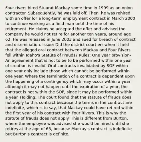 Four rivers hired Stuarat Mackay some time in 1999 as an onion contractor. Subsequently, he was laid off. Then, he was rehired with an offer for a long-term employment contract in March 2000 to continue working as a field man until the time of his retirement. He claims he accepted the offer and advised the company he would not retire for another ten years, around age 62. He was released in June 2003 and sued for breach of contract and disrimination. Issue: Did the district court err when it held that the alleged oral contract between Mackay and Four Rivers fell within Idaho's Statute of Frauds? Rules: One year provision- An agreement that is not to be to be performed within one year of creation is invalid. Oral contracts invalidated by SOF within one year only include those which cannot be performed within one year. Where the termination of a contract is dependent upon the happening of a contingency which may occur within a year, although it may not happen until the expiration of a year, the contract is not within the SOF, since it may be performed within a year. Holding: The court found that the statute of frauds does not apply to this contract because the terms in the contract are indefinite, which is to say, that Mackay could have retired within the first year of his contract with Four Rivers. This is why the statute of frauds does not apply. This is different from Burton, where the employee was advised she would be hired until she retires at the age of 65, because Mackay's contract is indefinite but Burton's contract is definite.