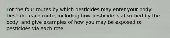 For the four routes by which pesticides may enter your body: Describe each route, including how pesticide is absorbed by the body, and give examples of how you may be exposed to pesticides via each rote.