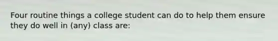 Four routine things a college student can do to help them ensure they do well in (any) class are: