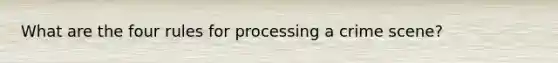 What are the four rules for processing a crime scene?