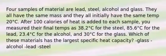 Four samples of material are lead, steel, alcohol and glass. They all have the same mass and they all initially have the same temp 20°C. After 100 calories of heat is added to each sample, you measured their final temps as 38.2°C for the steel, 85.6°C for the lead, 23.4°C for the alcohol, and 30°C for the glass. Which of these materials has the largest specific heat capacity? -glass -alcohol -lead -steel