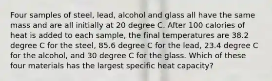 Four samples of steel, lead, alcohol and glass all have the same mass and are all initially at 20 degree C. After 100 calories of heat is added to each sample, the final temperatures are 38.2 degree C for the steel, 85.6 degree C for the lead, 23.4 degree C for the alcohol, and 30 degree C for the glass. Which of these four materials has the largest specific heat capacity?