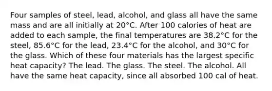 Four samples of steel, lead, alcohol, and glass all have the same mass and are all initially at 20°C. After 100 calories of heat are added to each sample, the final temperatures are 38.2°C for the steel, 85.6°C for the lead, 23.4°C for the alcohol, and 30°C for the glass. Which of these four materials has the largest specific heat capacity? The lead. The glass. The steel. The alcohol. All have the same heat capacity, since all absorbed 100 cal of heat.