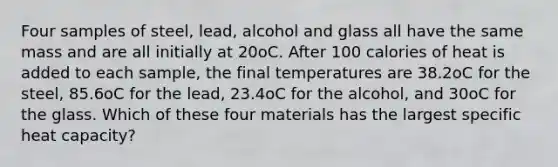 Four samples of steel, lead, alcohol and glass all have the same mass and are all initially at 20oC. After 100 calories of heat is added to each sample, the final temperatures are 38.2oC for the steel, 85.6oC for the lead, 23.4oC for the alcohol, and 30oC for the glass. Which of these four materials has the largest specific heat capacity?