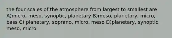 the four scales of the atmosphere from largest to smallest are A)micro, meso, synoptic, planetary B)meso, planetary, micro, bass C) planetary, soprano, micro, meso D)planetary, synoptic, meso, micro