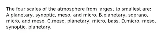 The four scales of the atmosphere from largest to smallest are: A.planetary, synoptic, meso, and micro. B.planetary, soprano, micro, and meso. C.meso, planetary, micro, bass. D.micro, meso, synoptic, planetary.