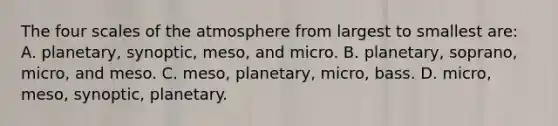 The four scales of the atmosphere from largest to smallest are: A. planetary, synoptic, meso, and micro. B. planetary, soprano, micro, and meso. C. meso, planetary, micro, bass. D. micro, meso, synoptic, planetary.