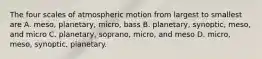 The four scales of atmospheric motion from largest to smallest are A. meso, planetary, micro, bass B. planetary, synoptic, meso, and micro C. planetary, soprano, micro, and meso D. micro, meso, synoptic, planetary.