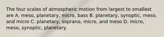 The four scales of atmospheric motion from largest to smallest are A. meso, planetary, micro, bass B. planetary, synoptic, meso, and micro C. planetary, soprano, micro, and meso D. micro, meso, synoptic, planetary.