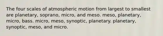 The four scales of atmospheric motion from largest to smallest are planetary, soprano, micro, and meso. meso, planetary, micro, bass. micro, meso, synoptic, planetary. planetary, synoptic, meso, and micro.