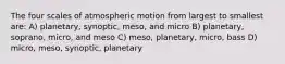 The four scales of atmospheric motion from largest to smallest are: A) planetary, synoptic, meso, and micro B) planetary, soprano, micro, and meso C) meso, planetary, micro, bass D) micro, meso, synoptic, planetary