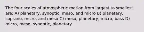 The four scales of atmospheric motion from largest to smallest are: A) planetary, synoptic, meso, and micro B) planetary, soprano, micro, and meso C) meso, planetary, micro, bass D) micro, meso, synoptic, planetary