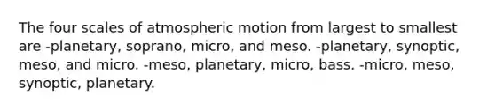 The four scales of atmospheric motion from largest to smallest are -planetary, soprano, micro, and meso. -planetary, synoptic, meso, and micro. -meso, planetary, micro, bass. -micro, meso, synoptic, planetary.