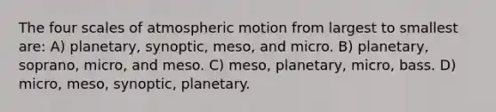 The four scales of atmospheric motion from largest to smallest are: A) planetary, synoptic, meso, and micro. B) planetary, soprano, micro, and meso. C) meso, planetary, micro, bass. D) micro, meso, synoptic, planetary.