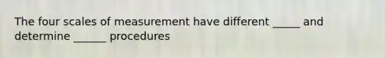 The four scales of measurement have different _____ and determine ______ procedures