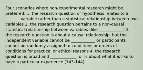 Four scenarios where non-experimental research might be preferred: 1. the research question or hypothesis relates to a _______ variable rather than a statistical relationship between two variables 2. the research question pertains to a non-causal statistical relationship between variables (like ____________) 3. the research question is about a causal relationship, but the independent variable cannot be ____________ or participants cannot be randomly assigned to conditions or orders of conditions for practical or ethical reasons 4. the research question is broad and _____________, or is about what it is like to have a particular experience (143-144)