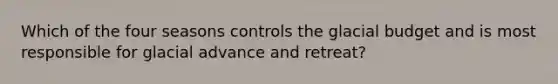 Which of the four seasons controls the glacial budget and is most responsible for glacial advance and retreat?