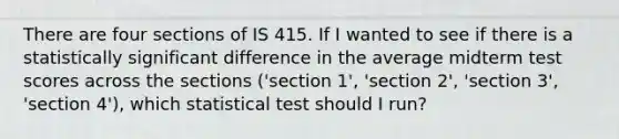 There are four sections of IS 415. If I wanted to see if there is a statistically significant difference in the average midterm test scores across the sections ('section 1', 'section 2', 'section 3', 'section 4'), which statistical test should I run?