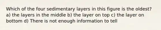 Which of the four sedimentary layers in this figure is the oldest? a) the layers in the middle b) the layer on top c) the layer on bottom d) There is not enough information to tell