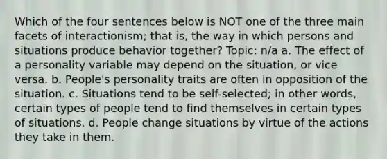 Which of the four sentences below is NOT one of the three main facets of interactionism; that is, the way in which persons and situations produce behavior together? Topic: n/a a. The effect of a personality variable may depend on the situation, or vice versa. b. People's personality traits are often in opposition of the situation. c. Situations tend to be self-selected; in other words, certain types of people tend to find themselves in certain types of situations. d. People change situations by virtue of the actions they take in them.