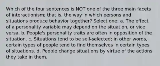 Which of the four sentences is NOT one of the three main facets of interactionism; that is, the way in which persons and situations produce behavior together? Select one: a. The effect of a personality variable may depend on the situation, or vice versa. b. People's personality traits are often in opposition of the situation. c. Situations tend to be self-selected; in other words, certain types of people tend to find themselves in certain types of situations. d. People change situations by virtue of the actions they take in them.