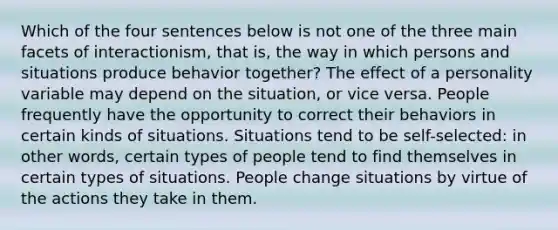 Which of the four sentences below is not one of the three main facets of interactionism, that is, the way in which persons and situations produce behavior together? The effect of a personality variable may depend on the situation, or vice versa. People frequently have the opportunity to correct their behaviors in certain kinds of situations. Situations tend to be self-selected: in other words, certain types of people tend to find themselves in certain types of situations. People change situations by virtue of the actions they take in them.