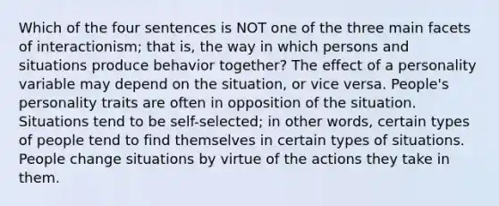 Which of the four sentences is NOT one of the three main facets of interactionism; that is, the way in which persons and situations produce behavior together? The effect of a personality variable may depend on the situation, or vice versa. People's personality traits are often in opposition of the situation. Situations tend to be self-selected; in other words, certain types of people tend to find themselves in certain types of situations. People change situations by virtue of the actions they take in them.