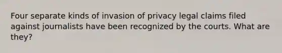 Four separate kinds of invasion of privacy legal claims filed against journalists have been recognized by the courts. What are they?