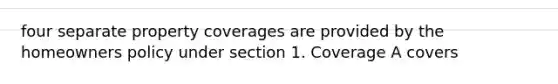 four separate property coverages are provided by the homeowners policy under section 1. Coverage A covers