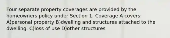 Four separate property coverages are provided by the homeowners policy under Section 1. Coverage A covers: A)personal property B)dwelling and structures attached to the dwelling. C)loss of use D)other structures