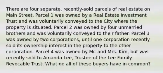 There are four separate, recently-sold parcels of real estate on Main Street. Parcel 1 was owned by a Real Estate Investment Trust and was voluntarily conveyed to the City where the property is situated. Parcel 2 was owned by four unmarried brothers and was voluntarily conveyed to their father. Parcel 3 was owned by two corporations, until one corporation recently sold its ownership interest in the property to the other corporation. Parcel 4 was owned by Mr. and Mrs. Kim, but was recently sold to Amanda Lee, Trustee of the Lee Family Revocable Trust. What do all of these buyers have in common?