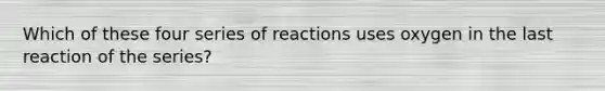 Which of these four series of reactions uses oxygen in the last reaction of the series?