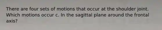 There are four sets of motions that occur at the shoulder joint. Which motions occur c. In the sagittal plane around the frontal axis?