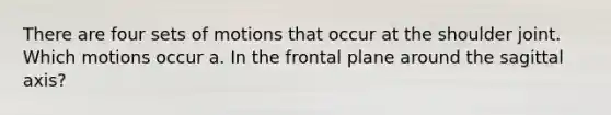 There are four sets of motions that occur at the shoulder joint. Which motions occur a. In the frontal plane around the sagittal axis?