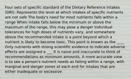 Four sets of specific standard of the Dietary Reference Intakes (DRI): Represents the level at which intakes of specific nutrients are not safe The body's need for most nutrients falls within a range When intake falls below the minimum or above the maximum of the range, this may pose a danger Individual tolerances for high doses of nutrients vary, and somewhere above the recommended intake is a point beyond which a nutrient is likely to become toxic. This point is known as the ____ Only nutrients with strong scientific evidence to indicate adverse effects are assigned a ___ It is naive and inaccurate to think of recommendations as minimum amounts. A more accurate view is to see a person's nutrient needs as falling within a range, with marginal and danger zones at each end for intakes that are either inadequate or excessive