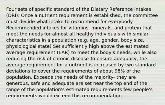 Four sets of specific standard of the Dietary Reference Intakes (DRI): Once a nutrient requirement is established, the committee must decide what intake to recommend for everybody Recommended intakes for vitamins, minerals, and protein that meet the needs for almost all healthy individuals with similar characteristics in a population (e.g. age, gender, body size, physiological state) Set sufficiently high above the estimated average requirement (EAR) to meet the body's needs, while also reducing the risk of chronic disease To ensure adequacy, the average requirement for a nutrient is increased by two standard deviations to cover the requirements of about 98% of the population. Exceeds the needs of the majority- they are generous, safe and adequate are set near the top end of the range of the population's estimated requirements few people's requirements would exceed this recommendation