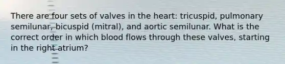 There are four sets of valves in the heart: tricuspid, pulmonary semilunar, bicuspid (mitral), and aortic semilunar. What is the correct order in which blood flows through these valves, starting in the right atrium?