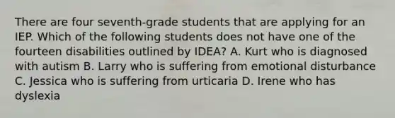 There are four seventh-grade students that are applying for an IEP. Which of the following students does not have one of the fourteen disabilities outlined by IDEA? A. Kurt who is diagnosed with autism B. Larry who is suffering from emotional disturbance C. Jessica who is suffering from urticaria D. Irene who has dyslexia