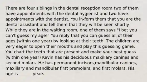 There are four siblings in the dental reception room;two of them have appointments with the dental hygienist and two have appointments with the dentist. You in-form them that you are the dental assistant and tell them that they will be seen shortly. While they are in the waiting room, one of them says "I bet you can't guess my age!" You reply that you can guess all of their ages (within one year) by looking at their teeth. The children are very eager to open their mouths and play this guessing game. You chart the teeth that are present and make your best guess (within one year) Kevin has his deciduous maxillary canines and second molars. He has permanent incisors,mandibular canines, maxillary and mandibular first premolars, and first molars. His age is ______ years