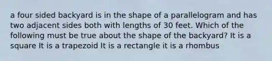 a four sided backyard is in the shape of a parallelogram and has two adjacent sides both with lengths of 30 feet. Which of the following must be true about the shape of the backyard? It is a square It is a trapezoid It is a rectangle it is a rhombus