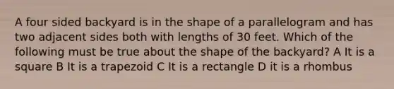 A four sided backyard is in the shape of a parallelogram and has two adjacent sides both with lengths of 30 feet. Which of the following must be true about the shape of the backyard? A It is a square B It is a trapezoid C It is a rectangle D it is a rhombus