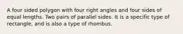 A four sided polygon with four right angles and four sides of equal lengths. Two pairs of parallel sides. It is a specific type of rectangle, and is also a type of rhombus.