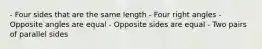 - Four sides that are the same length - Four right angles - Opposite angles are equal - Opposite sides are equal - Two pairs of parallel sides