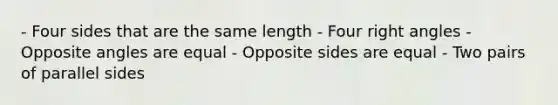 - Four sides that are the same length - Four right angles - Opposite angles are equal - Opposite sides are equal - Two pairs of parallel sides